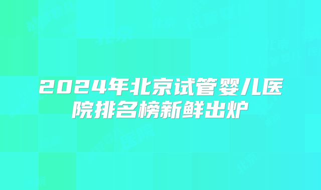 2024年北京试管婴儿医院排名榜新鲜出炉
