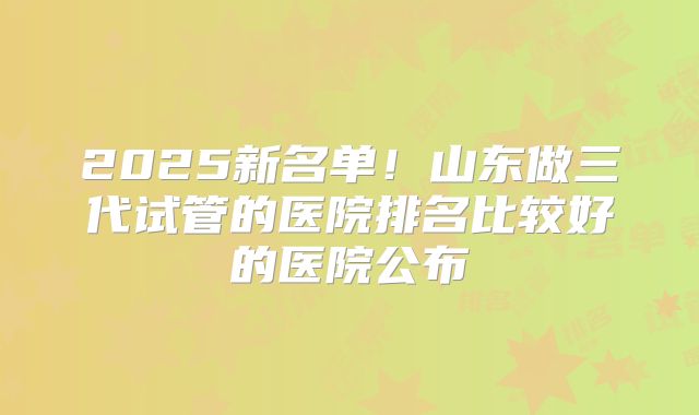 2025新名单！山东做三代试管的医院排名比较好的医院公布
