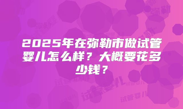 2025年在弥勒市做试管婴儿怎么样？大概要花多少钱？