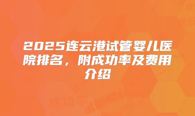 2025连云港试管婴儿医院排名，附成功率及费用介绍