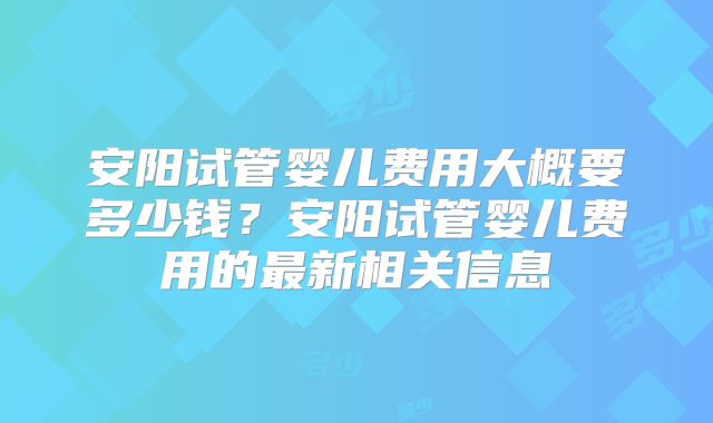 安阳试管婴儿费用大概要多少钱？安阳试管婴儿费用的最新相关信息