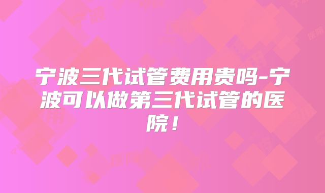 宁波三代试管费用贵吗-宁波可以做第三代试管的医院！
