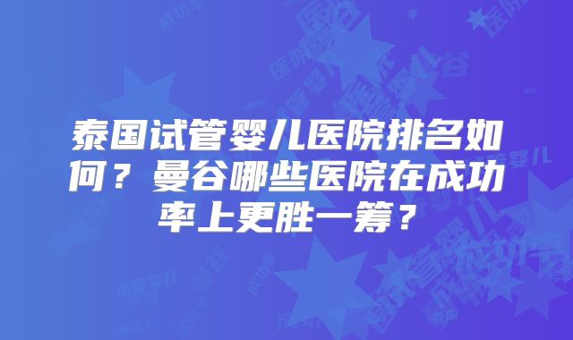 泰国试管婴儿医院排名如何？曼谷哪些医院在成功率上更胜一筹？