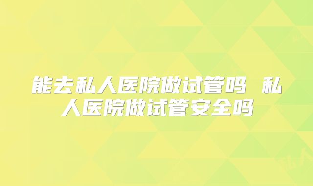 能去私人医院做试管吗 私人医院做试管安全吗