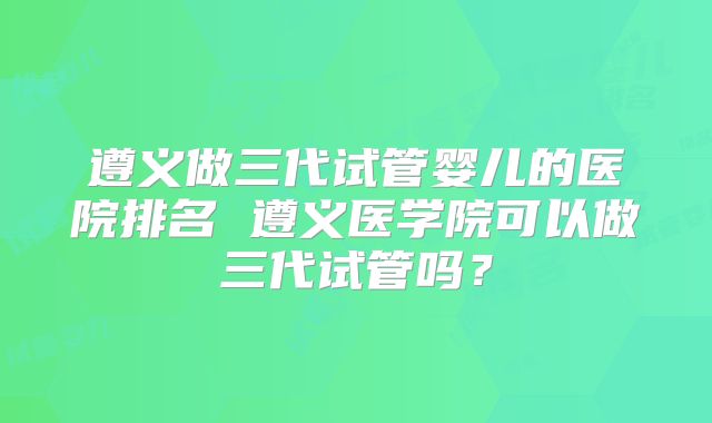 遵义做三代试管婴儿的医院排名 遵义医学院可以做三代试管吗？