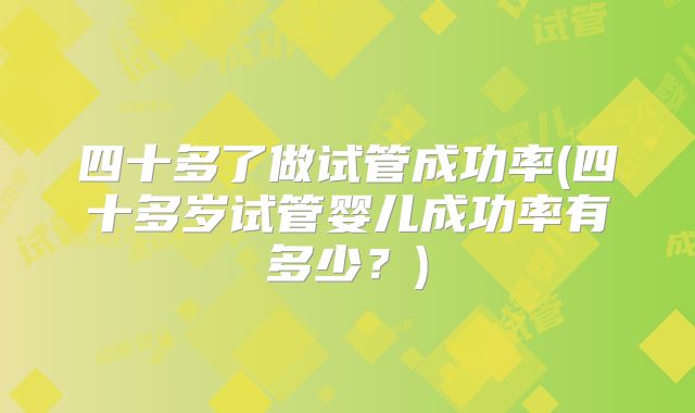 四十多了做试管成功率(四十多岁试管婴儿成功率有多少?)