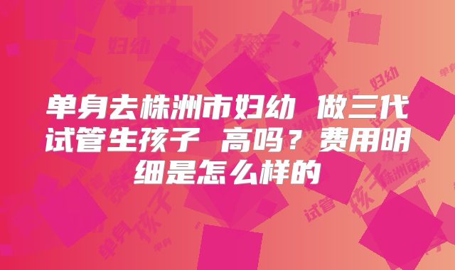 单身去株洲市妇幼 做三代试管生孩子 高吗？费用明细是怎么样的