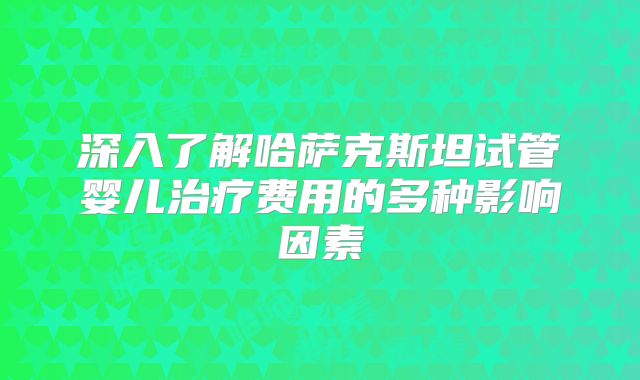 深入了解哈萨克斯坦试管婴儿治疗费用的多种影响因素