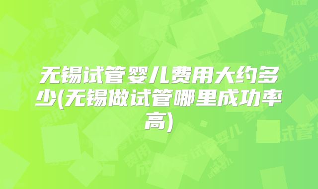 无锡试管婴儿费用大约多少(无锡做试管哪里成功率高)
