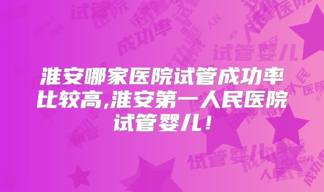 淮安哪家医院试管成功率比较高,淮安第一人民医院试管婴儿！