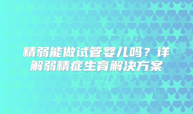 精弱能做试管婴儿吗？详解弱精症生育解决方案