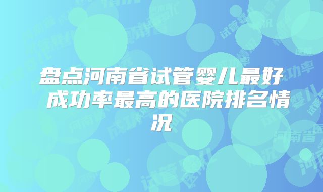 盘点河南省试管婴儿最好 成功率最高的医院排名情况