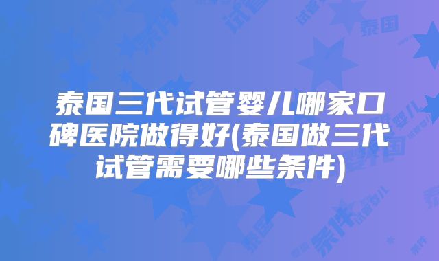 泰国三代试管婴儿哪家口碑医院做得好(泰国做三代试管需要哪些条件)