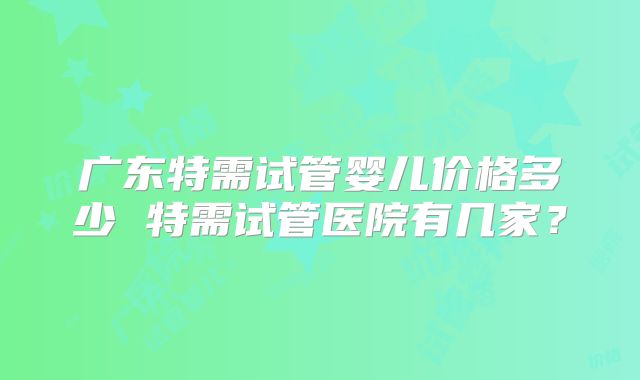 广东特需试管婴儿价格多少 特需试管医院有几家？