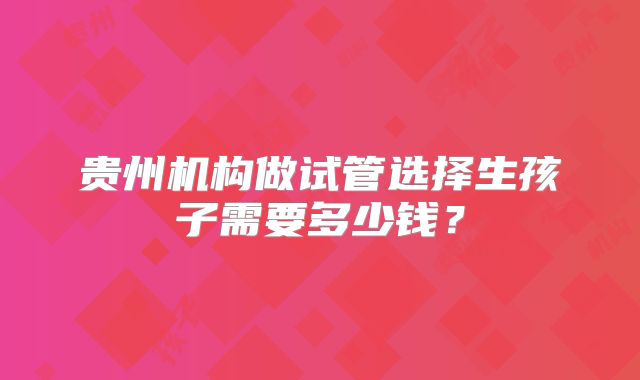 贵州机构做试管选择生孩子需要多少钱？