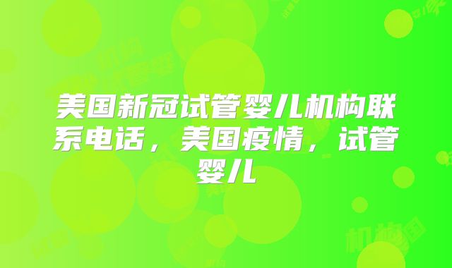 美国新冠试管婴儿机构联系电话,美国疫情,试管婴儿