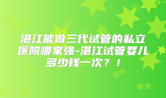 湛江能做三代试管的私立医院哪家强-湛江试管婴儿多少钱一次？！