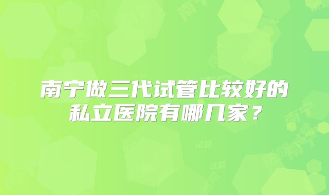 南宁做三代试管比较好的私立医院有哪几家？