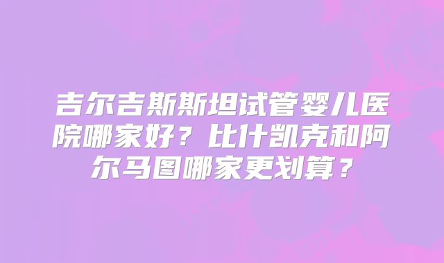 吉尔吉斯斯坦试管婴儿医院哪家好？比什凯克和阿尔马图哪家更划算？