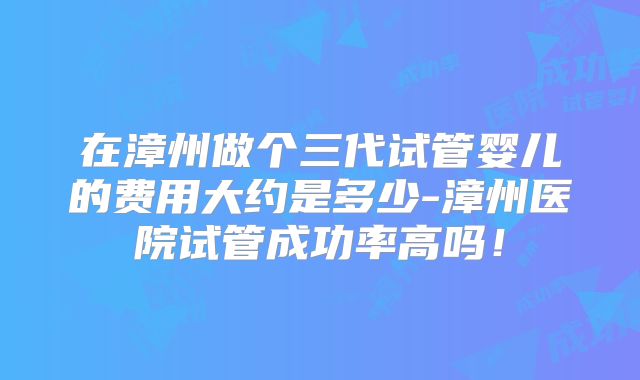 在漳州做个三代试管婴儿的费用大约是多少-漳州医院试管成功率高吗！