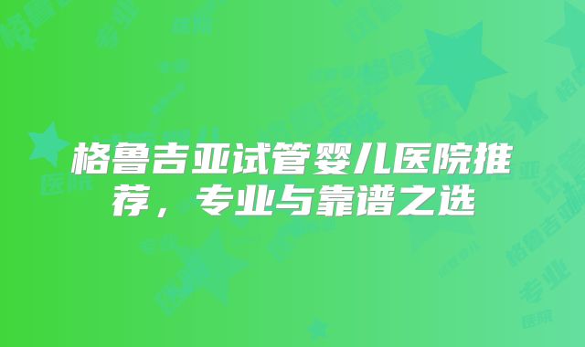 格鲁吉亚试管婴儿医院推荐，专业与靠谱之选