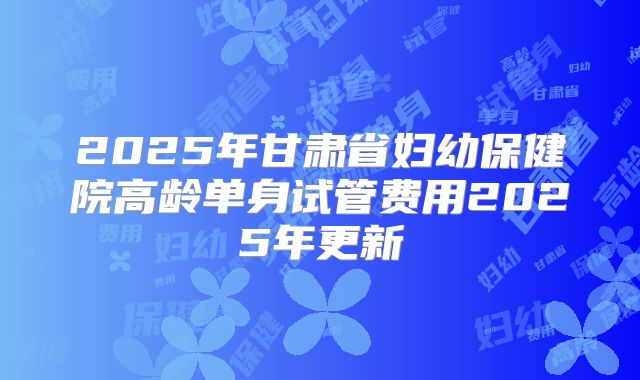 2025年甘肃省妇幼保健院高龄单身试管费用2025年更新