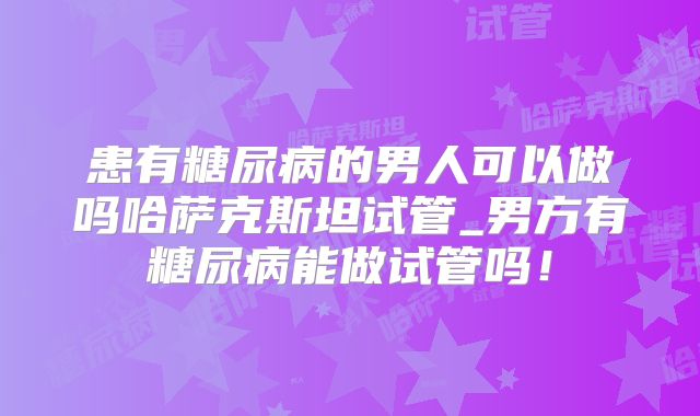 患有糖尿病的男人可以做吗哈萨克斯坦试管_男方有糖尿病能做试管吗！