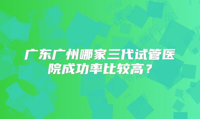 广东广州哪家三代试管医院成功率比较高？
