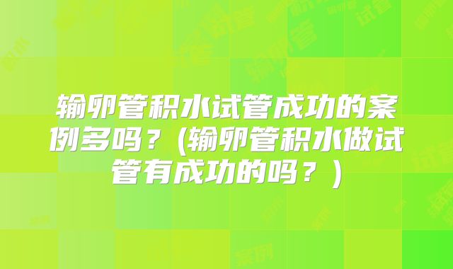 输卵管积水试管成功的案例多吗？(输卵管积水做试管有成功的吗？)