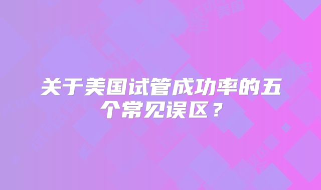 关于美国试管成功率的五个常见误区？