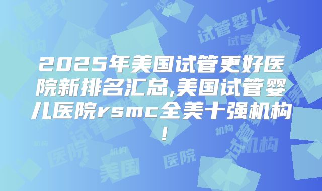 2025年美国试管更好医院新排名汇总,美国试管婴儿医院rsmc全美十强机构！