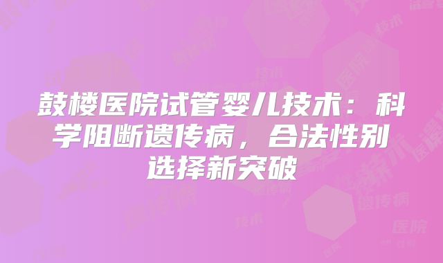 鼓楼医院试管婴儿技术：科学阻断遗传病，合法性别选择新突破