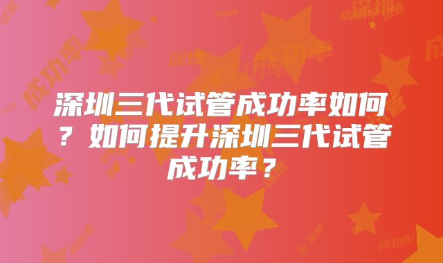 深圳三代试管成功率如何？如何提升深圳三代试管成功率？