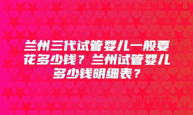 兰州三代试管婴儿一般要花多少钱？兰州试管婴儿多少钱明细表？