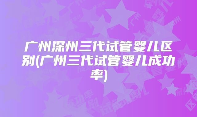 广州深州三代试管婴儿区别(广州三代试管婴儿成功率)