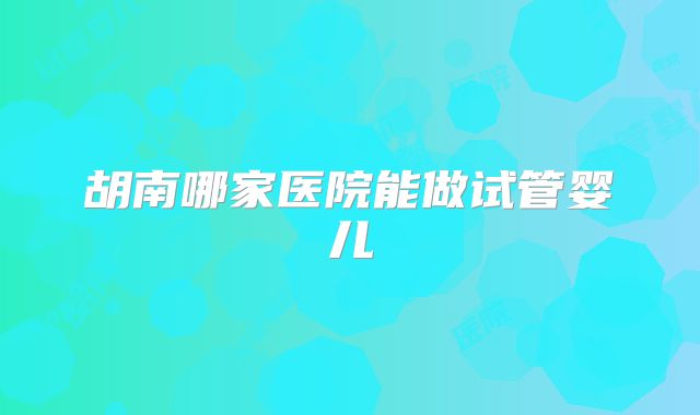 胡南哪家医院能做试管婴儿