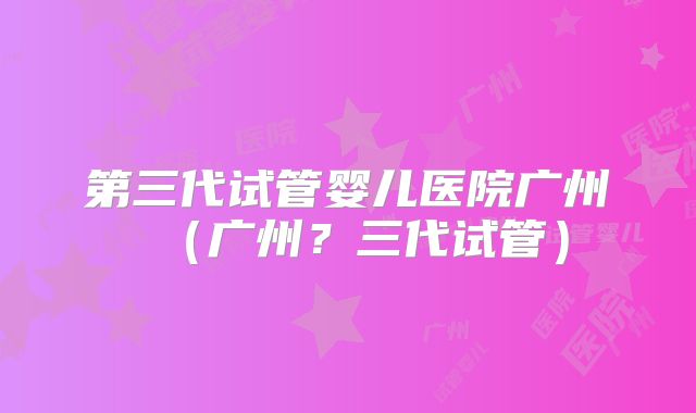 第三代试管婴儿医院广州(广州?三代试管)