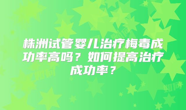 株洲试管婴儿治疗梅毒成功率高吗？如何提高治疗成功率？