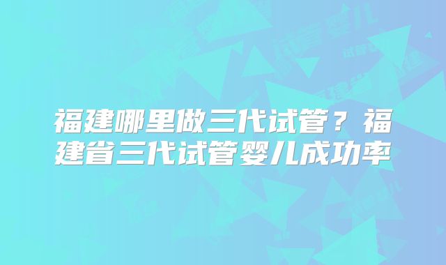 福建哪里做三代试管？福建省三代试管婴儿成功率