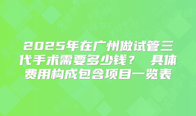 2025年在广州做试管三代手术需要多少钱？ 具体费用构成包含项目一览表