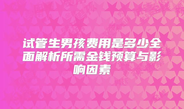 试管生男孩费用是多少全面解析所需金钱预算与影响因素