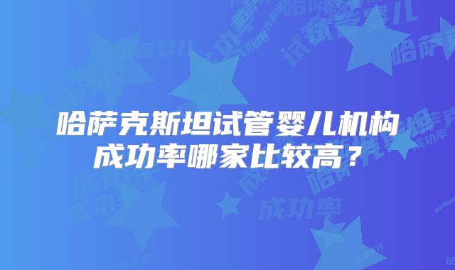 哈萨克斯坦试管婴儿机构成功率哪家比较高?