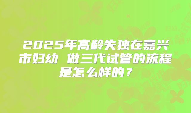 2025年高龄失独在嘉兴市妇幼 做三代试管的流程是怎么样的?
