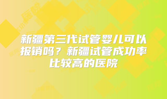 新疆第三代试管婴儿可以报销吗?新疆试管成功率比较高的医院