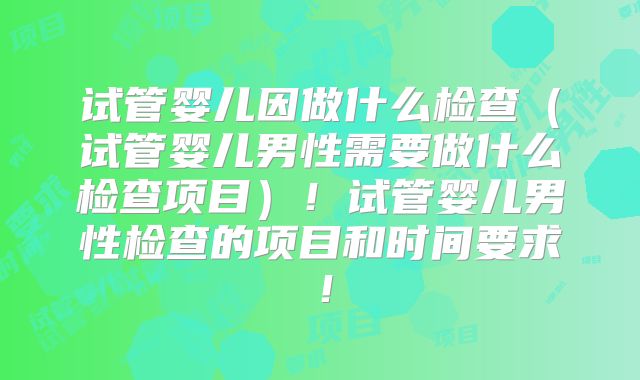 试管婴儿因做什么检查（试管婴儿男性需要做什么检查项目）！试管婴儿男性检查的项目和时间要求！