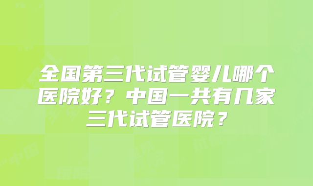 全国第三代试管婴儿哪个医院好？中国一共有几家三代试管医院？
