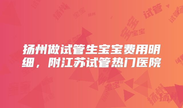 扬州做试管生宝宝费用明细，附江苏试管热门医院