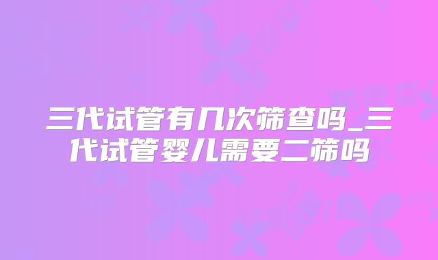 三代试管有几次筛查吗_三代试管婴儿需要二筛吗