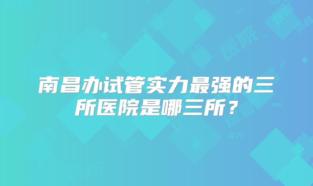 南昌办试管实力最强的三所医院是哪三所？