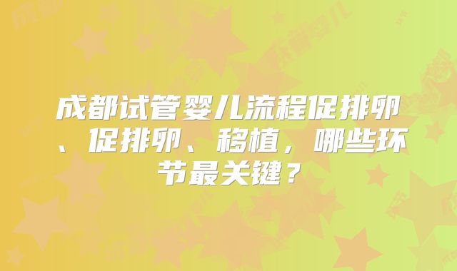 成都试管婴儿流程促排卵、促排卵、移植，哪些环节最关键？